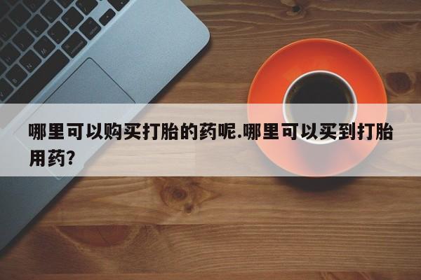 打胎药私人店货到付款哪里可以购买打胎的药呢.哪里可以买到打胎用药？