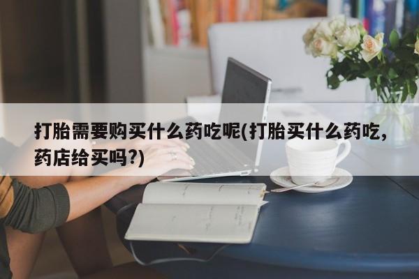 打胎药私人店货到付款打胎需要购买什么药吃呢(打胎买什么药吃,药店给买吗?)